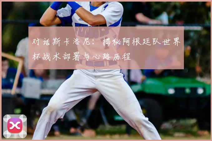 对话斯卡洛尼：揭秘阿根廷队世界杯战术部署与心路历程