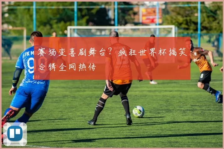 赛场变喜剧舞台？疯狂世界杯搞笑合辑全网热传